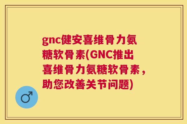gnc健安喜维骨力氨糖软骨素(GNC推出喜维骨力氨糖软骨素，助您改善关节问题)