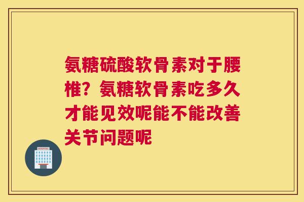 氨糖硫酸软骨素对于腰椎？氨糖软骨素吃多久才能见效呢能不能改善关节问题呢