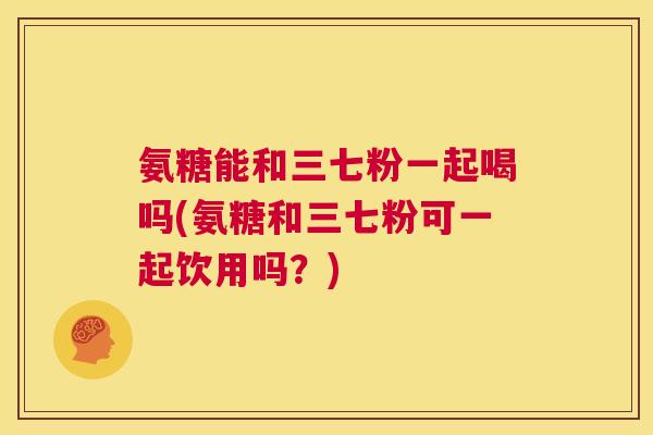 氨糖能和三七粉一起喝吗(氨糖和三七粉可一起饮用吗？)