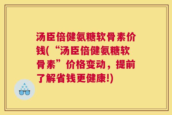 汤臣倍健氨糖软骨素价钱(“汤臣倍健氨糖软骨素”价格变动，提前了解省钱更健康!)