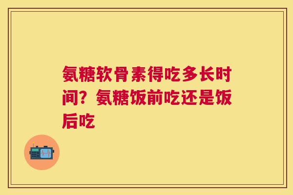 氨糖软骨素得吃多长时间？氨糖饭前吃还是饭后吃