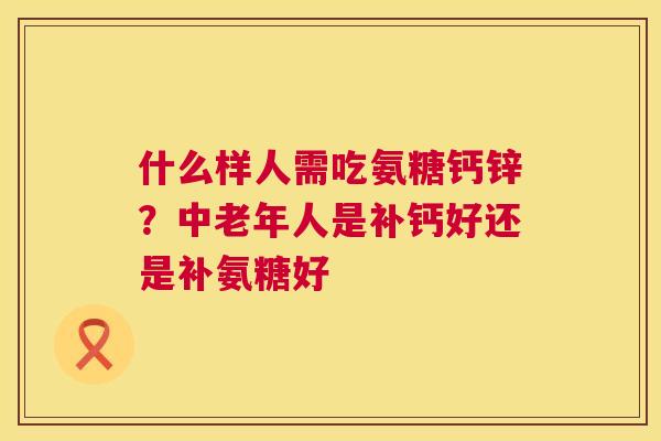 什么样人需吃氨糖钙锌?中老年人是补钙好还是补氨糖好 什么样人需吃氨糖钙锌?中老年人是补钙好还是补氨糖好