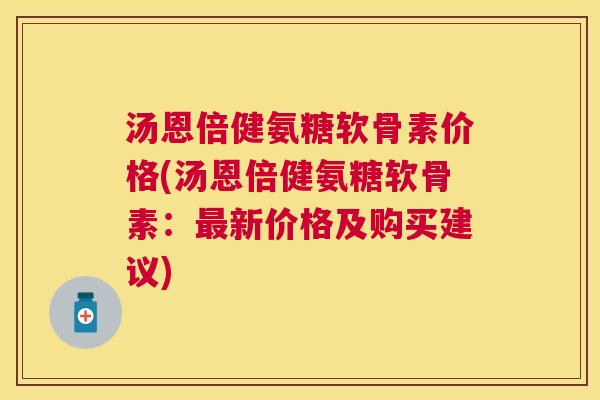 汤恩倍健氨糖软骨素价格(汤恩倍健氨糖软骨素：新价格及购买建议)