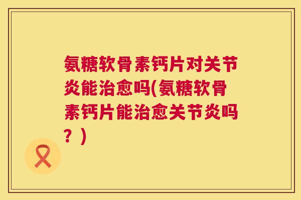 氨糖软骨素钙片对关节炎能治愈吗(氨糖软骨素钙片能治愈关节炎吗？)