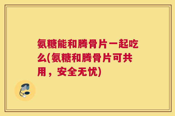 氨糖能和腾骨片一起吃么(氨糖和腾骨片可共用，安全无忧)