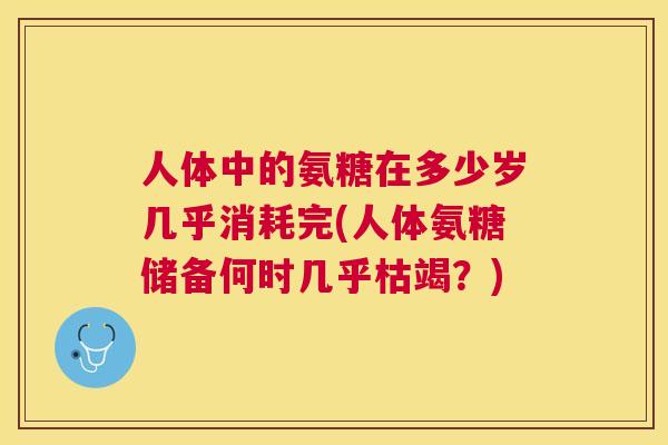 人体中的氨糖在多少岁几乎消耗完(人体氨糖储备何时几乎枯竭？)