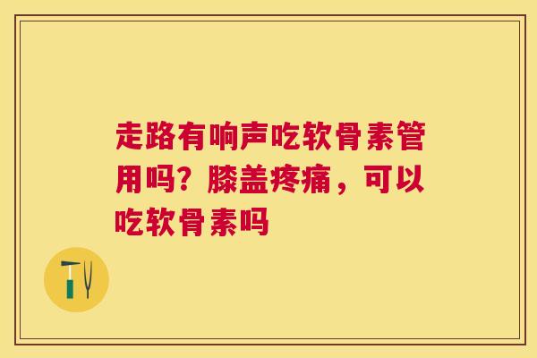 走路有响声吃软骨素管用吗？膝盖疼痛，可以吃软骨素吗