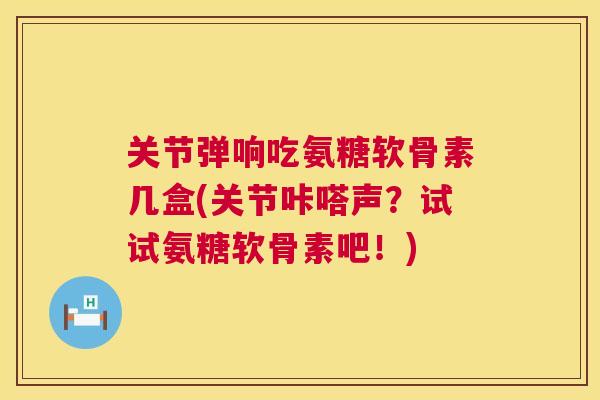 关节弹响吃氨糖软骨素几盒(关节咔嗒声？试试氨糖软骨素吧！)