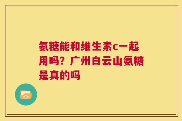 氨糖能和维生素c一起用吗？广州白云山氨糖是真的吗