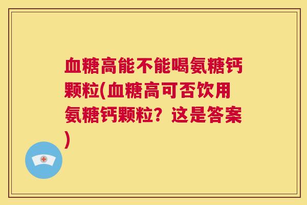 血糖高能不能喝氨糖钙颗粒(血糖高可否饮用氨糖钙颗粒？这是答案)