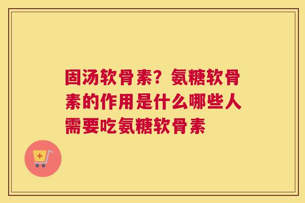 固汤软骨素？氨糖软骨素的作用是什么哪些人需要吃氨糖软骨素