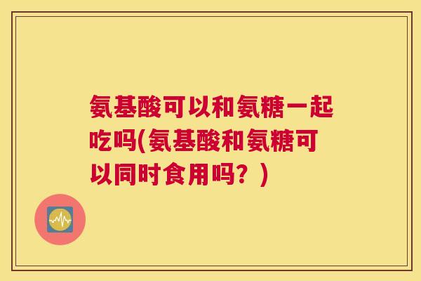 氨基酸可以和氨糖一起吃吗(氨基酸和氨糖可以同时食用吗？)