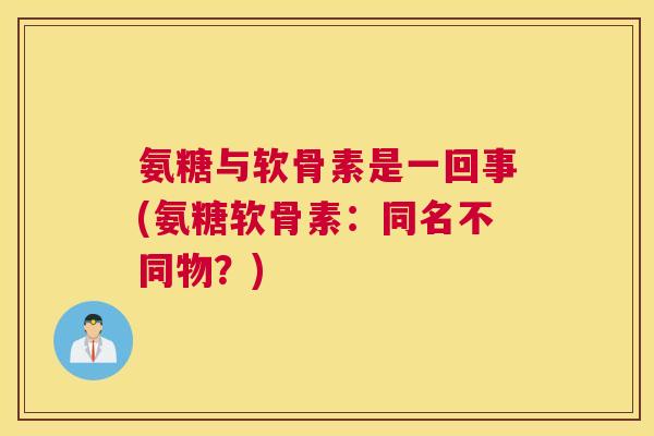 氨糖与软骨素是一回事(氨糖软骨素:同名不同物?) 氨糖与软骨素是一回事(氨糖软骨素:同名不同物?)