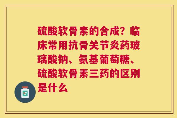 硫酸软骨素的合成？临床常用抗骨关节炎药玻璃酸钠、氨基葡萄糖、硫酸软骨素三药的区别是什么
