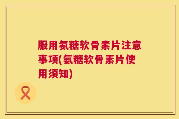 服用氨糖软骨素片注意事项(氨糖软骨素片使用须知)