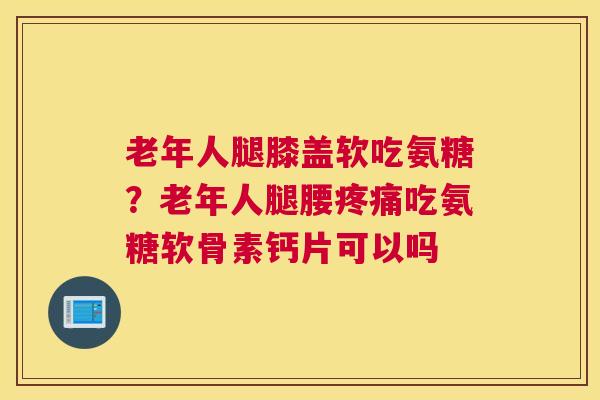 老年人腿膝盖软吃氨糖？老年人腿腰疼痛吃氨糖软骨素钙片可以吗