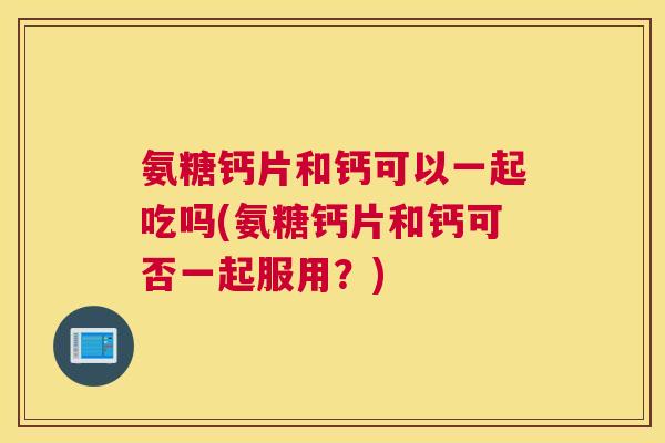 氨糖钙片和钙可以一起吃吗(氨糖钙片和钙可否一起服用？)