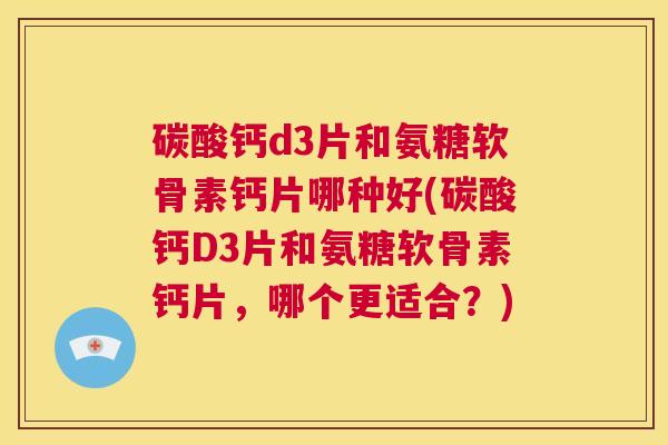 碳酸钙d3片和氨糖软骨素钙片哪种好(碳酸钙D3片和氨糖软骨素钙片，哪个更适合？)