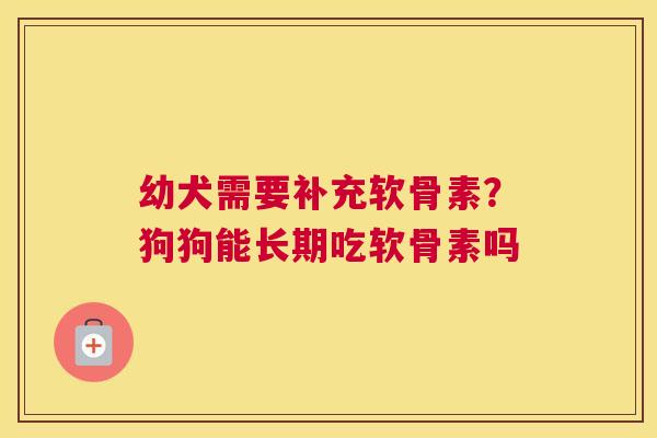 幼犬需要补充软骨素？狗狗能长期吃软骨素吗