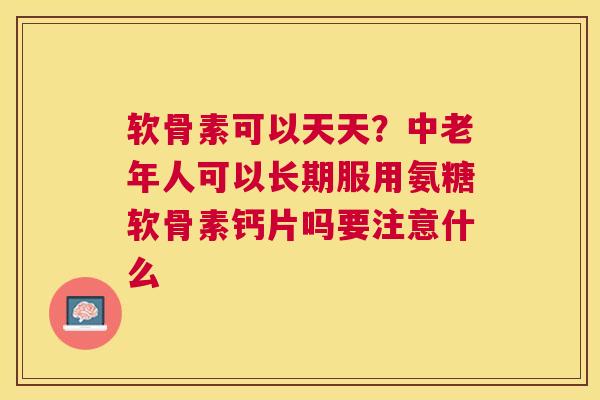 软骨素可以天天？中老年人可以长期服用氨糖软骨素钙片吗要注意什么