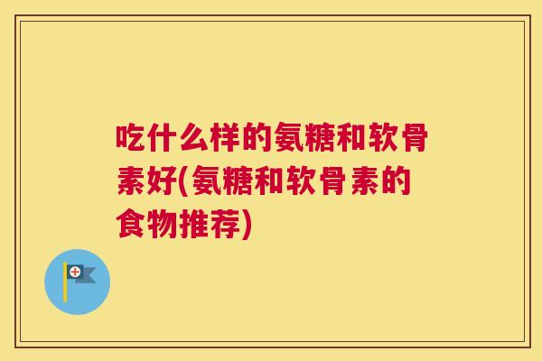 吃什么样的氨糖和软骨素好(氨糖和软骨素的食物推荐)