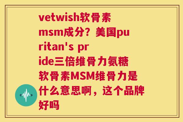 vetwish软骨素msm成分？美国puritan's pride三倍维骨力氨糖软骨素MSM维骨力是什么意思啊，这个品牌好吗