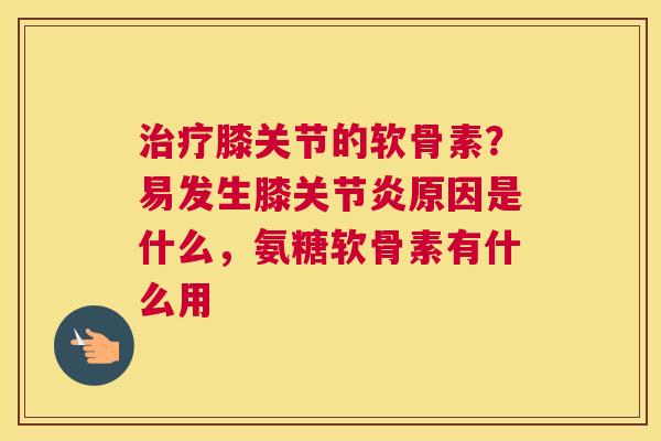 膝关节的软骨素？易发生膝原因是什么，氨糖软骨素有什么用