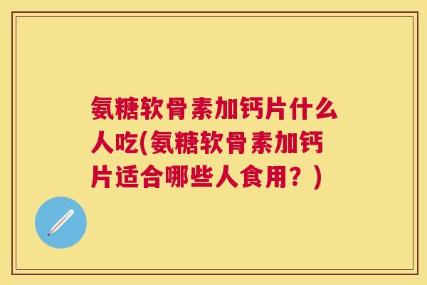 氨糖软骨素加钙片什么人吃(氨糖软骨素加钙片适合哪些人食用？)