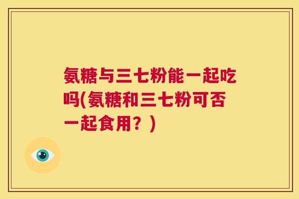 氨糖与三七粉能一起吃吗(氨糖和三七粉可否一起食用？)
