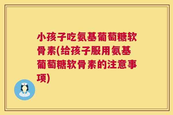 小孩子吃氨基葡萄糖软骨素(给孩子服用氨基葡萄糖软骨素的注意事项)