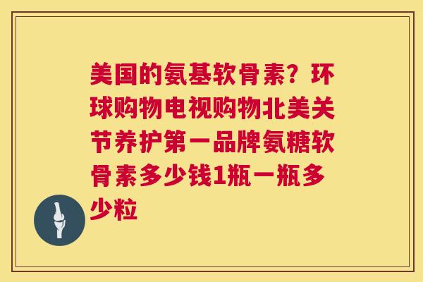 美国的氨基软骨素？环球购物电视购物北美关节养护第一品牌氨糖软骨素多少钱1瓶一瓶多少粒