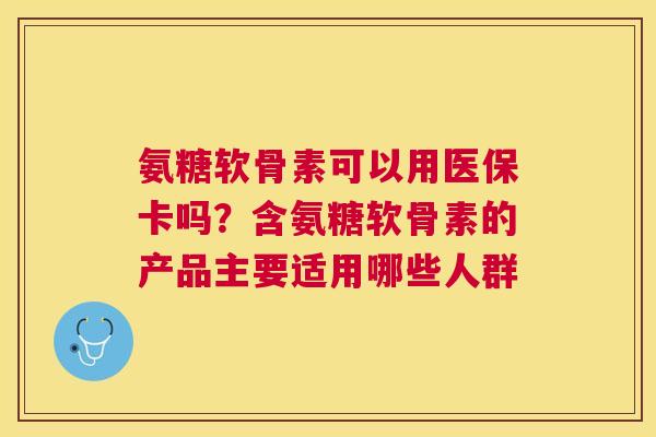 氨糖软骨素可以用医保卡吗？含氨糖软骨素的产品主要适用哪些人群