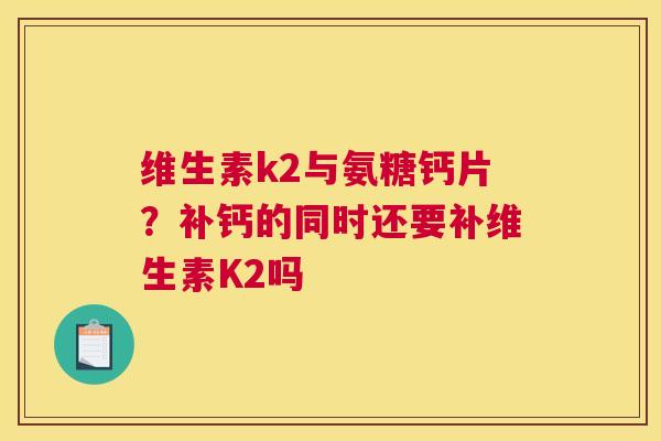 维生素k2与氨糖钙片？补钙的同时还要补维生素K2吗