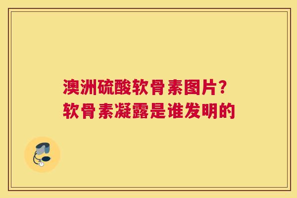 澳洲硫酸软骨素图片？软骨素凝露是谁发明的
