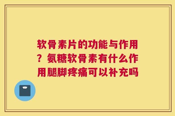 软骨素片的功能与作用？氨糖软骨素有什么作用腿脚疼痛可以补充吗