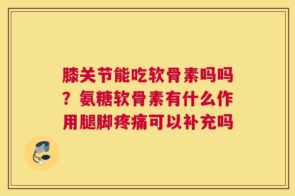 膝关节能吃软骨素吗吗？氨糖软骨素有什么作用腿脚疼痛可以补充吗