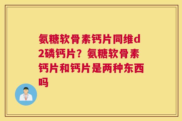 氨糖软骨素钙片同维d2磷钙片？氨糖软骨素钙片和钙片是两种东西吗