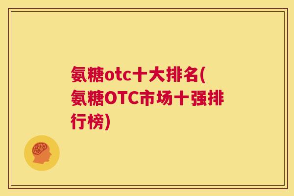 氨糖otc十大排名(氨糖OTC市场十强排行榜) 氨糖otc十大排名(氨糖OTC市场十强排行榜)