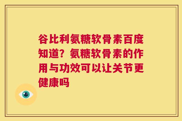 谷比利氨糖软骨素百度知道?氨糖软骨素的作用与功效可以让关节更健康吗 谷比利氨糖软骨素百度知道?氨糖软骨素的作用与功效可以让关节更健康吗