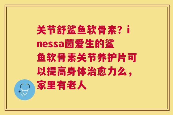 关节舒鲨鱼软骨素？inessa茵爱生的鲨鱼软骨素关节养护片可以提高身体治愈力么，家里有老人