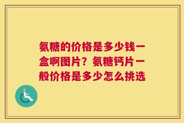 氨糖的价格是多少钱一盒啊图片？氨糖钙片一般价格是多少怎么挑选