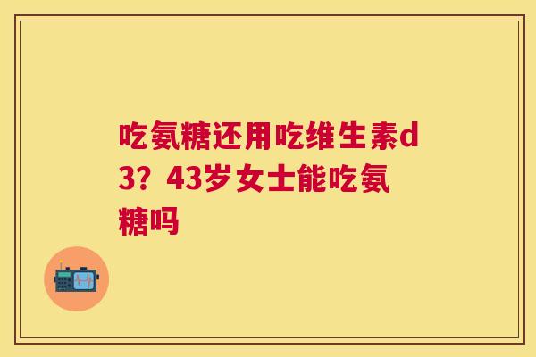 吃氨糖还用吃维生素d3?43岁女士能吃氨糖吗 吃氨糖还用吃维生素d3?43岁女士能吃氨糖吗