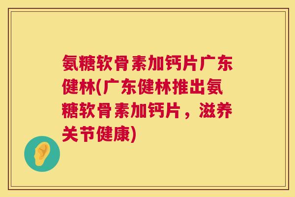 氨糖软骨素加钙片广东健林(广东健林推出氨糖软骨素加钙片,滋养关节健康)