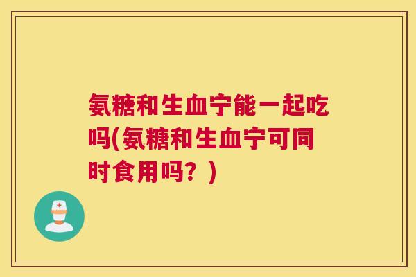 氨糖和生血宁能一起吃吗(氨糖和生血宁可同时食用吗？)