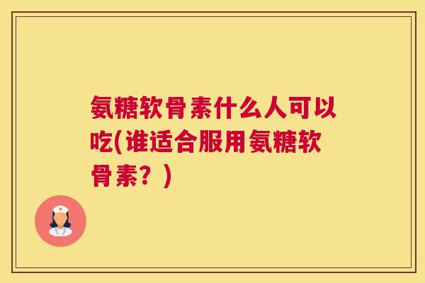 氨糖软骨素什么人可以吃(谁适合服用氨糖软骨素？)