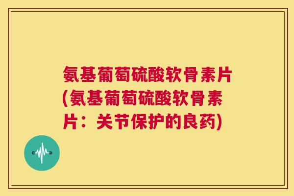 氨基葡萄硫酸软骨素片(氨基葡萄硫酸软骨素片：关节保护的良药)