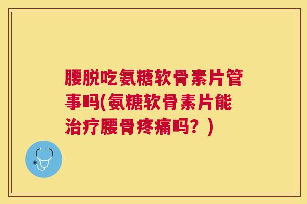腰脱吃氨糖软骨素片管事吗(氨糖软骨素片能治疗腰骨疼痛吗？)