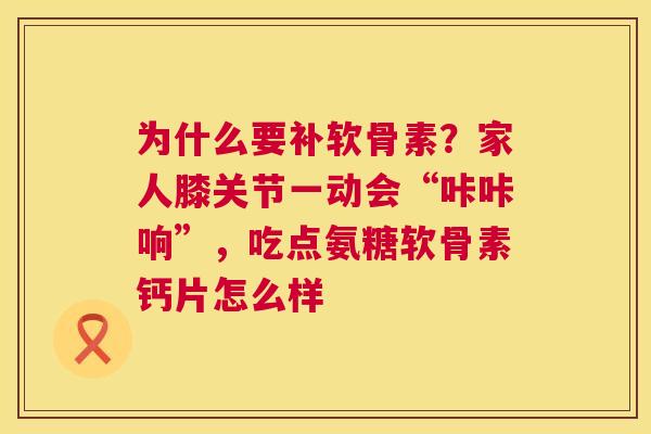 为什么要补软骨素？家人膝关节一动会“咔咔响”，吃点氨糖软骨素钙片怎么样