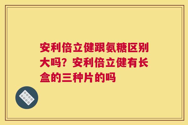 安利倍立健跟氨糖区别大吗?安利倍立健有长盒的三种片的吗 安利倍立健跟氨糖区别大吗?安利倍立健有长盒的三种片的吗