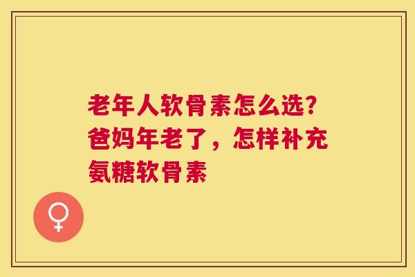 老年人软骨素怎么选？爸妈年老了，怎样补充氨糖软骨素